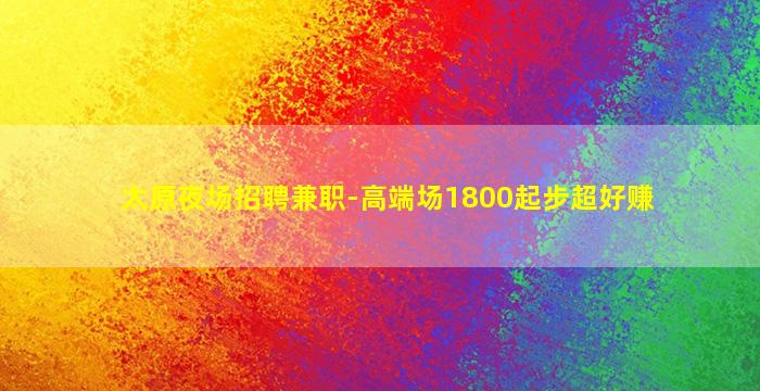 太原夜场招聘兼职-高端场1800起步超好赚